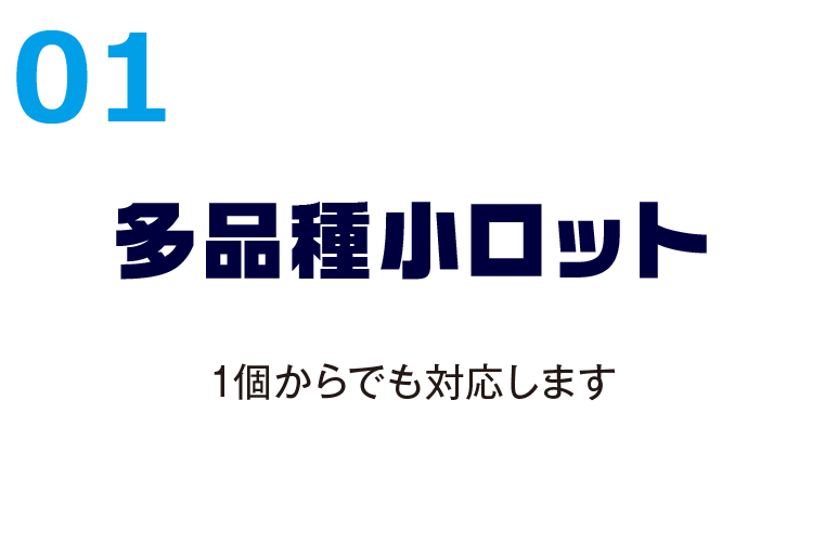 01多品種小ロット 1個からでも対応します