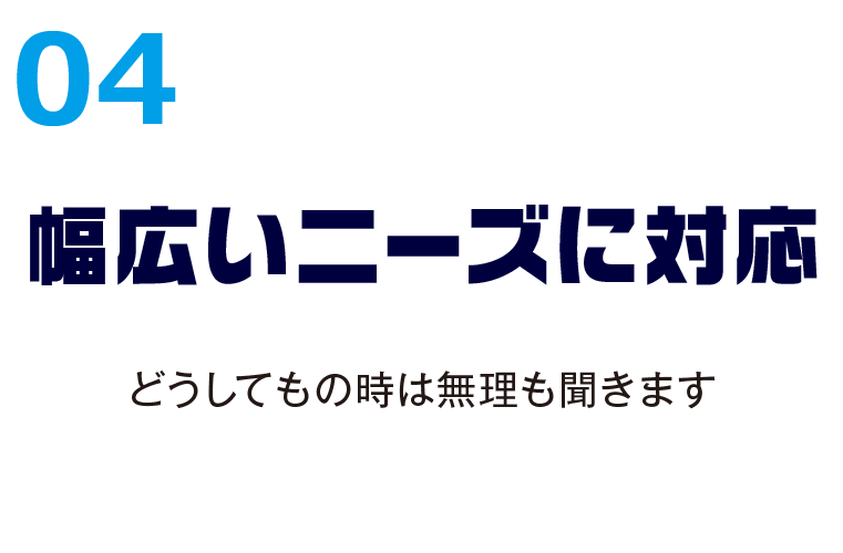 04幅広いニーズに対応 どうしてもの時は無理も聞きます